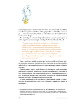 22	 Tendências para Educação Integral
da escola, o que corresponde a aproximadamente 571 mil crianças. Como aponta estudo do Unicef (2009), a
maioria dessas crianças vive nas regiões Norte e Nordeste, que apresentam os mais altos índices de pobreza do
país e as menores taxas de escolaridade, indicando que as desigualdades sociais têm peso determinante na
garantia de acesso à educação.
Sem dúvida é chegado o momento de planejar de forma sistêmica e abrangente os próximos passos da
melhoria da qualidade de ensino ofertado pelas escolas. Segundo o Ministério da Educação (2009, p. 18),
“No atual contexto brasileiro, de amplo acesso das crianças
e adolescentes à escola pública, avaliações nacionais têm
apontado para o não alcance da aprendizagem nos patamares
desejáveis. Tal informação indica aos gestores públicos o grau de
complexidade que constitui o direito à educação, considerando
que as correlações entre o acesso à escola e as condições de
aprendizagem ofertadas nela e em outros espaços ainda não são
inteiramente conhecidas”.
Nunca se falou tanto em qualidade na educação, agora fortemente vinculada aos resultados de avalia-
ções de rendimento escolar, como a Prova Brasil, que reforçam a impressão de que a escola tem como dever,
inadiável, enfrentar e superar os problemas históricos em relação à aprendizagem dos alunos verificada nos
últimos anos.
Nas últimas décadas, o debate em torno da educação integral foi relegado a um segundo plano e limitado
a algumas experiências regionais16
, provavelmente em função das graves lacunas quanto à universalização do
acesso ao ensino fundamental. Assim, a proposição da educação integral enquanto política pública perma-
neceu, por muito tempo, destituída de maior importância ante um cenário em que o imprescindível direito à
escolarização formal ainda se configurava, com razão, como meta prioritária.
Neste novo contexto político em que a sociedade exige a garantia de acesso à proteção e desenvolvi-
mento pleno de crianças e adolescentes, a educação em tempo integral é alçada ao centro do debate da
política pública.
16	 Algumas experiências pioneiras de educação integral iniciadas nos anos 1980 e 1990 obtiveram um certo destaque no cenário
nacional. Dentre elas destacamos a criação, no início dos anos 1980, dos CIEPs na rede pública estadual do Rio de Janeiro, iniciativa
que ainda permanece, embora com outros contornos pedagógicos e institucionais; e o programa dos Centros de Educação Integrada
– CEIs em Curitiba (PR), iniciado em 1992.
 