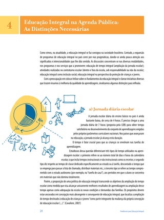 24	 Tendências para Educação Integral
Educação Integral na Agenda Pública:
As Distinções Necessárias
Como vimos, na atualidade, a educação integral se faz consigna na sociedade brasileira. Contudo, a expansão
de programas de educação integral no país corre por vias pragmáticas, dando-se ainda pouca atenção aos
significados e intencionalidades que lhe dão sentido. As discussões concentram-se nas diversas modalidades,
nos programas e nos serviços que a promovem: educação de tempo integral (ampliação da jornada escolar);
atividades realizadas no contraturno escolar (dentro e fora da escola, sob responsabilidade ou não da escola);
educação integral como inclusão social; educação integral na perspectiva da proteção de crianças e jovens.
Comapreocupaçãoemcolocarênfasesobreosfundamentosdaeducaçãointegraleclareariniciativasdiversas
quetrazeminsumosàmelhoriadaqualidadedaaprendizagem,sinalizamosalgumasdistinçõesparareflexão.
a) Jornada diária escolar
A jornada escolar diária do ensino básico no país é ainda
bastante baixa, de cerca de 4 horas. É preciso chegar a uma
jornada diária de 7 horas (proposta pela LDB) para obter tempo
satisfatórionodesenvolvimentodoconjuntodeaprendizagensexigidas
pelosprópriosparâmetroscurricularesnacionais.Nospaísesqueavançaram
na educação, a jornada escolar já alcança esta duração.
O tempo é fator crucial para que as crianças se envolvam nas tarefas de
aprendizagem.
Estudiosos dessa questão diferenciam três tipos de tempo utilizados na apren-
dizagem escolar: o primeiro refere-se ao número total de dias e horas do calendário
escolar,oqueincluitemposinstrucionaisenãoinstrucionaiscomoosrecreios;osegundo
tipo diz respeito ao tempo de classe dedicado especificamente ao estudo ou à tarefa, descontado o tempo que
se emprega para passar a lista de chamada, distribuir materiais etc.; o terceiro tipo se refere ao tempo compro-
metido com o estudo autônomo (por exemplo, na“tarefa de casa”), aos períodos em que o aluno se concentra
em materiais que não domina totalmente.
Porém, a proposição de uma política de educação integral transcende os objetivos da ampliação do tempo
escolar como medida que visa alcançar unicamente melhores resultados de aprendizagem ou ampliação desse
tempo apenas como adequação da escola às novas condições e demandas das famílias. Os propósitos devem
estar ancorados em concepção mais abrangente e consequente de educação integral, que localiza a ampliação
dotempodestinadoàeducaçãodecriançasejovens“comoparteintegrantedamudançadaprópriaconcepção
de educação escolar (...) ”. (Cavaliere, 2007)
4
 