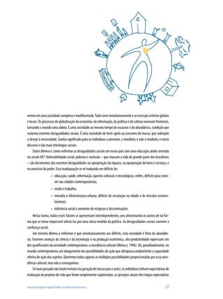 Educação Integral na Agenda Pública: As Distinções Necessárias	 27
vemosemumasociedadecomplexaemultifacetada.Tudocorresimultaneamenteeseesvaiporartériasglobais
e locais. Os processos de globalização da economia, da informação, da política e da cultura varreram fronteiras,
tornando o mundo uma aldeia. É uma sociedade ao mesmo tempo de escassez e de abundância, condição que
sustenta enormes desigualdades sociais. É uma sociedade de forte apelo ao consumo de massa, que sobrepõe
o desejo à necessidade. Ganha significado para os indivíduos o presente, o imediato, e não o mediato; o micro
discurso e não mais teleologias sociais.
Outro dilema é: como enfrentar as desigualdades sociais em nosso país com uma educação ainda centrada
no século XX? Vulnerabilidade social, pobreza e exclusão – que marcam a vida de grande parte dos brasileiros
– são decorrentes das enormes desigualdades na apropriação da riqueza, na apropriação de bens e serviços, e
no exercício do poder. Essa inadequação se vê traduzida em déficits de:
educação, saúde, informação, aportes culturais e tecnológicos, enfim, déficits para convi-•	
ver nas cidades contemporâneas;
renda e trabalho;•	
moradia e infraestrutura urbana, déficits de circulação na cidade e de vínculos sociorre-•	
lacionais;
tolerância social e aumento de estigmas e discriminações.•	
Nesta trama, todos esses fatores se apresentam interdependentes, uns alimentando os outros de tal for-
ma que se torna impossível alterá-los por uma única medida da política. As desigualdades sociais corroem a
confiança social.
Um terceiro dilema a enfrentar é que simultaneamente aos déficits, esta sociedade é feita de abundân-
cia. Enormes avanços da ciência e da tecnologia e na produção econômica, alta produtividade expressam um
dos qualificantes da sociedade contemporânea: a excedência cultural (Melucci, 1996). Há, paradoxalmente, no
mundo contemporâneo, um alargamento das possibilidades de ação que ultrapassa amplamente a capacidade
efetiva de ação dos sujeitos. Queremos todos agarrar as múltiplas possibilidades proporcionadas por essa exce-
dência cultural, mas não o conseguimos.
Senumpassadonãomuitoremoto(nageraçãodenossospaiseavós),osindivíduostinhamexpectativasde
realização de projetos de vida que foram amplamente suplantadas, as gerações atuais têm largas expectativas
 