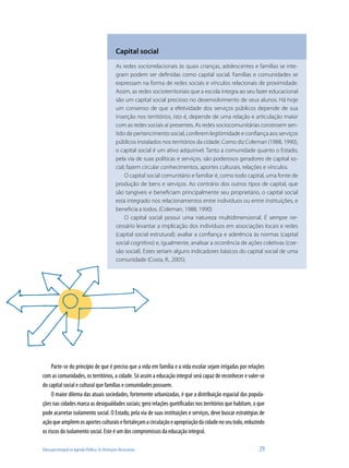 Educação Integral na Agenda Pública: As Distinções Necessárias	 29
Capital social
As redes sociorrelacionais às quais crianças, adolescentes e famílias se inte-
gram podem ser definidas como capital social. Famílias e comunidades se
expressam na forma de redes sociais e vínculos relacionais de proximidade.
Assim, as redes socioterritoriais que a escola integra ao seu fazer educacional
são um capital social precioso no desenvolvimento de seus alunos. Há hoje
um consenso de que a efetividade dos serviços públicos depende de sua
inserção nos territórios, isto é, depende de uma relação e articulação maior
com as redes sociais aí presentes. As redes sociocomunitárias constroem sen-
tido de pertencimento social, conferem legitimidade e confiança aos serviços
públicos instalados nos territórios da cidade. Como diz Coleman (1988, 1990),
o capital social é um ativo adquirível. Tanto a comunidade quanto o Estado,
pela via de suas políticas e serviços, são poderosos geradores de capital so-
cial; fazem circular conhecimentos, aportes culturais, relações e vínculos.
O capital social comunitário e familiar é, como todo capital, uma fonte de
produção de bens e serviços. Ao contrário dos outros tipos de capital, que
são tangíveis e beneficiam principalmente seu proprietário, o capital social
está integrado nos relacionamentos entre indivíduos ou entre instituições, e
beneficia a todos. (Coleman, 1988, 1990)
O capital social possui uma natureza multidimensional. É sempre ne-
cessário levantar a implicação dos indivíduos em associações locais e redes
(capital social estrutural); avaliar a confiança e aderência às normas (capital
social cognitivo) e, igualmente, analisar a ocorrência de ações coletivas (coe-
são social). Estes seriam alguns indicadores básicos do capital social de uma
comunidade (Costa, R., 2005).
Parte-se do princípio de que é preciso que a vida em família e a vida escolar sejam irrigadas por relações
com as comunidades, os territórios, a cidade. Só assim a educação integral será capaz de reconhecer e valer-se
do capital social e cultural que famílias e comunidades possuem.
O maior dilema das atuais sociedades, fortemente urbanizadas, é que a distribuição espacial das popula-
ções nas cidades marca as desigualdades sociais; gera relações guetificadas nos territórios que habitam, o que
pode acarretar isolamento social. O Estado, pela via de suas instituições e serviços, deve buscar estratégias de
açãoqueampliemosaportesculturaisefortaleçamacirculaçãoeapropriaçãodacidadenoseutodo,reduzindo
os riscos do isolamento social. Este é um dos compromissos da educação integral.
 
