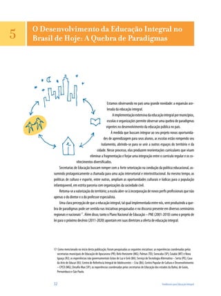 32	 Tendências para Educação Integral
Estamos observando no país uma grande novidade: a expansão ace-
lerada da educação integral.
Aimplementaçãoextensivadaeducaçãointegralpormunicípios,
escolas e organizações permite observar uma quebra de paradigmas
vigentes no desenvolvimento da educação pública no país.
À medida que buscam integrar ao seu projeto novas oportunida-
des de aprendizagem para seus alunos, as escolas estão rompendo seu
isolamento, abrindo-se para se unir a outros espaços do território e da
cidade. Nesse processo, elas produzem reorientações curriculares que visam
eliminar a fragmentação e forjar uma integração entre o currículo regular e os co-
nhecimentos diversificados.
Secretarias de Educação buscam romper com a forte setorização na condução da política educacional, as-
sumindo protagonicamente a chamada para uma ação intersetorial e interinstitucional. Ao mesmo tempo, as
políticas de cultura e esporte, entre outras, ampliam as oportunidades culturais e lúdicas para a população
infantojuvenil, em estrita parceria com organizações da sociedade civil.
Retoma-seavalorizaçãodoterritório;aescolaabre-seàincorporaçãodenovosperfisprofissionaisquenão
apenas o do diretor e o do professor especialista.
Umaclarapercepçãodequeaeducaçãointegral,talqualimplementadaentrenós,vemproduzindoaque-
bra de paradigmas pode ser sentida nas iniciativas pesquisadas e no discurso presente em diversos seminários
regionais e nacionais17
. Além disso, tanto o Plano Nacional de Educação – PNE (2001-2010) como o projeto de
lei para o próximo decênio (2011-2020) apontam em suas diretrizes a oferta de educação integral.
17	 Como mencionado no início desta publicação, foram pesquisadas as seguintes iniciativas: as experiências coordenadas pelas
secretarias municipais de Educação de Apucarana (PR); Belo Horizonte (MG); Palmas (TO); Sorocaba (SP); Cuiabá (MT) e Nova
Iguaçu (RJ); as experiências não governamentais Grãos de Luz e Griô (BA); Serviço deTecnologia Alternativa – Serta (PE); Casa
da Arte de Educar (RJ); Centro de Referência Integral de Adolescentes – Cria (BA); Centro Popular de Cultura e Desenvolvimento
– CPCD (MG); Desafio Max (SP); as experiências coordenadas pelas secretarias de Educação dos estados da Bahia, de Goiás,
Pernambuco e São Paulo.
O Desenvolvimento da Educação Integral no
Brasil de Hoje: A Quebra de Paradigmas5
 