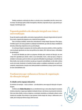 O Desenvolvimento da Educação Integral no Brasil de Hoje: A Quebra de Paradigmas 	 35
Também corroboram a valorização da cultura e os vínculos com as comunidades como fim e meio ao mes-
mo tempo.Tal valorização ganha sentido emancipatório, indicando a expectativa de que a ação promova par-
ticipação e transformação social.
Expansão gradativa da educação integral com vistas à
universalização
Noquedizrespeitoaopoderpúblico,universalizarresponsavelmenteaeducaçãointegralaindanãoépossível.
Desse modo, a expansão dos programas vem se dando de forma gradativa.
Entre as iniciativas estudadas, somente duas universalizaram o tempo integral: Apucarana e Nova Iguaçu.
A tendência geral é a de avanço paulatino na ampliação do atendimento, que ainda não atinge a totalidade da
demanda, embora haja compromisso com sua universalização.
As escolas que integram os programas das iniciativas públicas da amostra atendem a critérios específicos
como localização (geralmente em áreas mais periféricas das cidades), IDH e Ideb mais baixos, e dificuldades
de aprendizagem.
As escolas têm liberdade para aderir aos programas ofertados pelas secretarias de Educação, mas nem
sempre têm capacidade para atender a todos os seus matriculados. Assim, o aluno que passa a integrar as
atividadeséselecionadoapartirdecritérioscomoapresentardificuldadedeaprendizagem;serbeneficiáriodo
Bolsa Família; estar inserido em territórios marcados por situação de vulnerabilidade; ter sido retido no último
ano do ciclo escolar. Geralmente os Conselhos Escolares avaliam os candidatos considerando o seu perfil e de-
sempenho,comportamentoesituaçãosocial,dandoprioridadenoatendimentoacriançasejovensemsituação
de maior vulnerabilidade social.
Fundamentos que embasam as formas de organização
da educação integral
A cidade como espaço educativo
Os territórios do município – rurais ou urbanos – são redescobertos como espaços de educação e de apren-
dizagem.
A influência das Cidades Educadoras leva ao entendimento de que o meio urbano dispõe de incontáveis
iniciativas educativas e espaços que englobam instituições formais e não formais em permanente movimento.
Entreessasestãoafamília,aescola,asempresas,asassociaçõescomunitárias,asinstituiçõesculturaiseoutras
instâncias da sociedade. Nessa direção se quer promover estreita relação das crianças e adolescentes com a
cidade, pela circulação por diversos espaços além da escola.
 