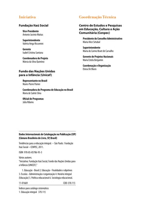 Iniciativa
Fundação Itaú Social
Vice-Presidente
Antonio Jacinto Matias
Superintendente
ValériaVeiga Riccomini
Gerente
Isabel Cristina Santana
Coordenadora do Projeto
Márcia da Silva Quintino
Fundo das Nações Unidas
para a Infância (Unicef)
Representante no Brasil
Marie-Pierre Poirier
Coordenadora do Programa de Educação no Brasil
Maria de Salete Silva
Oficial de Programas
Júlia Ribeiro
Coordenação Técnica
Centro de Estudos e Pesquisas
em Educação, Cultura e Ação
Comunitária (Cenpec)
Presidente do Conselho Administrativo
Maria Alice Setubal
Superintendente
Maria do Carmo Brant de Carvalho
Gerente de Projetos Nacionais
Maria Estela Bergamin
Coordenação e Organização
Eloisa De Blasis
Dados Internacionais de Catalogação na Publicação (CIP)
(Câmara Brasileira do Livro, SP, Brasil)
Tendências para a educação integral. -- São Paulo : Fundação
Itaú Social – CENPEC, 2011.
ISBN 978-85-85786-95-3
Vários autores.
“Iniciativa: Fundação Itaú Social, Fundo das Nações Unidas para
a Infância (UNICEF).”
	 1. Educação - Brasil 2. Educação - Finalidades e objetivos
3. Escolas - Administração e organização 4. Horário integral
(Educação) 5. Política educacional 6. Sociologia educacional.
11-01669	 CDD-370.115
Índices para catálogo sistemático:
1. Educação integral 370.115
 