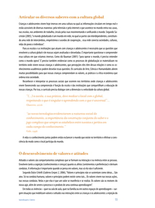 Aprendizagem e Saberes 	 55
Articular os diversos saberes com a cultura global
Crianças e adolescentes vivem hoje imersos em uma cultura na qual as informações circulam em tempo real e
estão acessíveis de diversas maneiras: pela televisão e pela internet o que acontece no mundo entra nas casas,
nas escolas, nos ambientes de trabalho, circula pelas ruas movimentando e unificando o mundo. Segundo Sa-
cristán(2005),“omundoglobalizadoéummundoemrede,noqualaspartessãointerdependentes,constituin-
do uma rede de intercâmbios, empréstimos e acordos de cooperação... essa rede conecta sociedades, culturas,
vidas de povos e indivíduos”.
Para as escolas e as instituições que atuam com crianças e adolescentes é necessário que as questões que
envolvem a cultura global e de massas sejam analisadas e desveladas. É importante questionar e compreender
essa cultura em que estamos imersos. Como diz Bauman (2001): “para operar o mundo, é preciso entender
como o mundo opera”. É preciso também evidenciar como os processos de globalização se materializam no
território onde vivem nossas crianças e adolescentes, que percepções eles têm dessas relações e como os co-
nhecimentos acadêmicos podem desvelar essas questões. Os currículos de Arte, Ciência e Humanidades abrem
muitas possibilidades para que nossas crianças compreendam os valores, as práticas e a ética econômica que
ordena esta sociedade.
Reconhecer e interpretar os processos sociais que ocorrem nos territórios onde crianças e adolescentes
vivem favorecendo sua compreensão é função da escola e das instituições que compartilham a educação de
nossas crianças. Por isso, o currículo precisa dialogar com a dimensão e a velocidade da cultura global.
“(...) a escola, e sua prática, deve mediar o local com o global,
respeitando o que é singular e aprendendo com o que é universal”...
Chaveiro, 2006
“as novas tecnologias evidenciaram a natureza social do
conhecimento, a importância da construção conjunta do saber e o
jogo complexo que sempre se estabelece entre novatos e peritos em
cada campo do conhecimento.”
Cole, 1996
A vida e o conhecimento juntos podem então esclarecer o mundo que existe no território e efetivar a cons-
ciência do modo como o local participa do mundo.
O desenvolvimento de valores e atitudes
Atitudes e valores são comportamentos complexos que se formam na interação e na vivência entre as pessoas.
Envolvem tanto a cognição (conhecimentos e crenças) quanto os afetos (sentimentos e preferências) e derivam
condutas. A informação é importante quando se pensa em valores, mas só ela não é suficiente.
Segundo Dulce Critelli (Caderno Cenpec 2, 2006),“Valores e princípios não se sustentam como ideias... São
atos. Só na conduta humana, valores e princípios podem existir como tais... Os valores vivem nas nossas ações,
nas nossas condutas. Nelas e por elas é que um valor se manifesta e se realiza. Os valores são os motores do
nosso agir, além de serem o processo e o produto de uma contínua aprendizagem”.
Emtodasasvivências–quernasaladeaula,quernafamíliaouemoutrosespaçosdeaprendizagem–sur-
gemsituaçõesquemobilizamvaloreseatitudesnasinteraçõesentreascriançaseosadolescentes:arejeiçãodo
 