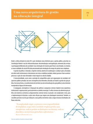 Uma nova arquitetura de gestão na educação integral	 67
Desde a última década do século XX o país introduziu novas diretrizes para a gestão pública, prescritas na
Constituição Federal e nas leis infraconstitucionais: descentralização, municipalização, autonomia dos serviços
e participação deliberativa da sociedade. Essas orientações de maneira geral foram concretizadas; no entanto,
as novas realidades do século XXI estão pressionando pela introdução de arranjos de gestão mais complexos.
A gestão da política é chamada a imprimir sistemas abertos de coordenação e conduzir ações articuladas
emredesmulti-institucionaiseintersetoriaiscomvistasamobilizarvontades,induzir,pactuarefazeracontecer
processos e ações de maior densidade e maior impacto na vida do cidadão.
A intersetorialidade, assim como o princípio de compartilhar ações com organizações da sociedade civil
(parcerias público-privadas) são uma consequência das demandas colocadas ao Estado na gestão da ação pú-
blica.Damesmaforma,oreconhecimentodoterritório(oudaterritorializaçãodaaçãopública)comoelemento
incorporado às lógicas de intervenção.
A conjugação, convergência e integração das políticas e programas setoriais impõem nova arquitetura
institucional e organizacional, particularmente no âmbito municipal. A velha estrutura da administração pú-
blica com inúmeras secretarias ou departamentos setoriais tornou-se pesada e um complicador a mais, para
a implemen­tação de decisões e ações mais eficazes que exigem uma abordagem transetorial. Também, os
conselhos previstos nas leis que embasam a nova política de direitos estão a exigir estruturas facilitadoras de
fluxos entre eles.
“A complexidade impõe-se primeiro como impossibilidade
de simplificar; surge onde a unidade complexa produz suas
emergências, onde se perdem as distinções e as clarezas, onde as
desordens e as incertezas perturbam os fenômenos.”
Morin in Perrenoud, 2001
Uma nova arquitetura de gestão
na educação integral 7
 