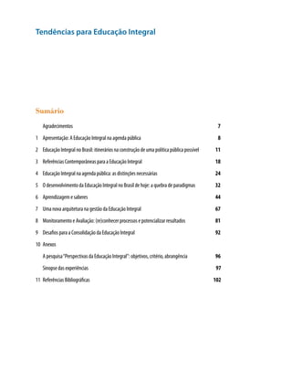Tendências para Educação Integral
Sumário
	 Agradecimentos 	 7
1	 Apresentação: A Educação Integral na agenda pública	 8
2	 Educação Integral no Brasil: itinerários na construção de uma política pública possível	 11
3	 Referências Contemporâneas para a Educação Integral	 18
4	 Educação Integral na agenda pública: as distinções necessárias	 24
5	 O desenvolvimento da Educação Integral no Brasil de hoje: a quebra de paradigmas	 32
6	 Aprendizagem e saberes 	 44
7	 Uma nova arquitetura na gestão da Educação Integral	 67
8	 Monitoramento e Avaliação: (re)conhecer processos e potencializar resultados	 81
9	 Desafios para a Consolidação da Educação Integral	 92
10	 Anexos	
	 A pesquisa“Perspectivas da Educação Integral”: objetivos, critério, abrangência	 96
	 Sinopse das experiências	 97
11	 Referências Bibliográficas	 102
 