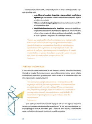 68	 Tendências para Educação Integral
ConformeafirmaRicardGomà(2004),acomplexidadepressionaemdireçãoàredefiniçãoconceitualeope-
rativa das políticas sociais:
Integralidade na formulação das políticas e transversalidade como lógica de•	
implementação ganham terreno diante de concepções setoriais e esquemas de gestão
burocráticos e segmentados.
Políticas sociais abertas à participação•	 introduzindo uma ética coletiva mais reflexi-
va, horizontal e democrática.
Redefinição da dimensão substantiva das políticas•	 : as enormes desigualdades so-
ciais persistentes estão impondo uma nova agenda de políticas de inclusão orientadas a
enfrentar os fatores geradores de dinâmicas produtoras de desigualdade e vulnerabilida-
des sociais e a promover a inserção social em suas múltiplas dimensões.
“É assim que a ação pública local caminha sob uma tripla pressão
de mudança: a transição em direção às políticas transversais,
capazes de integrar a complexidade; às políticas participativas,
capazes de assumir os processos de subjetivação em curso; e às
políticas de inclusão, capazes de promover novas lógicas de coesão
e redistribuição. A agenda da inclusão se converte, assim, em uma
peça-chave do estado de bem-estar do século XXI.”
Gomà, 2004
Políticas transversais
O saber/fazer social ocorre no entrelaçamento de redes alimentadas por fluxos contínuos de conhecimento,
informação e interação. Movimenta processos e ações multidimensionais; combina saberes múltiplos,
transdisciplinares; potencializa o agir público porque arranca cada ação do seu isolamento e assegura uma
intervenção agregadora, totalizante, includente.
“Em vez de uma inteligência que separa o complexo do mundo
em pedaços isolados, fraciona os problemas e unidimensionaliza
o multidimensional, como afirma Edgar Morin, precisamos de
uma perspectiva que integre, organize e totalize. Só assim teremos
como aproveitar de modo pleno as inúmeras possibilidades de
compreensão e reflexão propiciadas pela evolução geral dos
conhecimentos.”
Nogueira, 2001
A gestão da educação integral nos municípios está impregnada desta nova visão de gestão; tem apostado
na construção de programas e projetos inovadores e experimentais. Vai mais longe, construindo novas mo-
tivações pedagógicas, capazes de promover não apenas a extensão do tempo de crianças e adolescentes nas
escolas, mas também e, sobretudo, o desenvolvimento integral dessa população.
 