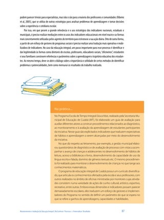 Monitoramento e Avaliação da Educação Integral: (Re)Conhecer Processos e Potencializar Resultados	 87
podemparecertriviaisparaespecialistas,masnãoosãoparaamaioriadosprofessoresecomunidades(Ribeiro
et al, 2005), que se utiliza de outras estratégias para analisar problemas de aprendizagem e tomar decisões
sobre a experiência e cotidiano escolar.
Por isso, em que pesem a grande relevância e o uso estratégico dos indicadores nacionais, estaduais e
municipais,éprecisorealizarmediaçõesentreosusosdosindicadoreseducacionaisemnívelmacroeasformas
maisconcretamenteutilizadaspelosagentesdoterritórioparaestruturarasuaaçãodiária.Ditodeoutraforma,
apartirdeumesforçodegestoresdeprogramassociaiséprecisorealizarumatraduçãomaisoperativaemobi-
lizadora de indicadores. No caso da educação integral, um passo importante para esse processo é identificar e
dar legitimidade às formas como diretores de escolas, professores, educadores sociais,“oficineiros”, estudantes
eseusfamiliaresconstroemreferênciaseparâmetrossobreaaprendizagemetrajetóriaeducativadosestudan-
tes. Ao mesmo tempo, deve-se abrir o diálogo sobre a importância e utilidade de certos métodos de identificar
problemas e potencialidades, bem como mensurar os resultados do trabalho realizado.
Na prática...
No Programa Escola deTempo Integral EducaMais, realizado pela Secretaria Mu-
nicipal de Educação de Cuiabá (MT), foi elaborado um guia de avaliação para
auxiliardiferentesatoresaconstruirprocedimentosrelacionadosaodiagnóstico,
ao monitoramento e à avaliação da aprendizagem de estudantes participantes
da iniciativa. Nesse guia são explicitados indicadores que traduzem expectativas
de hábitos e aprendizagem a serem alcançadas por meio do desenvolvimento
da iniciativa.
No que diz respeito ao letramento, por exemplo, a gestão municipal elabo-
rou questionários de diagnóstico e de avaliação de processo com vistas a acom-
panhar o avanço de crianças e adolescentes no desenvolvimento de hábitos de
leitura, acesso a bibliotecas e livros, desenvolvimento da capacidade de uso da
língua escrita e falada, domínio de gêneros textuais etc. O mesmo procedimen-
to foi realizado para monitorar o desenvolvimento de crianças no que tange aos
conhecimentos matemáticos.
O programa de educação integral de Cuiabá possui um currículo diversifica-
do,quearticulaosconhecimentosofertadospelaescolaeseusprofessores,com
outros realizados no âmbito de oficinas ministradas por monitores cujas ativida-
des consistem numa variedade de ações de cunho cultural, artístico, esportivo,
recreativo, entre outras. Embora essas dimensões e indicadores possam parecer
demasiadamente escolares, eles traduzem um esforço de gestores e implemen-
tadores do Programa no sentido de definir um parâmetro do que se espera no
que se refere a ganhos de aprendizagens, capacidades e habilidades.
 