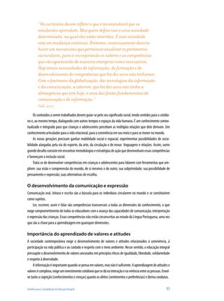 “Os currículos devem refletir o que é recomendável que os
estudantes aprendam. Mas quem define isso é uma sociedade
determinada, na qual eles estão inseridos. E essa sociedade
está em mudança contínua. Portanto, continuamente deveria
haver um mecanismo que permitisse atualizar os parâmetros
curriculares, para ir incorporando os saberes e as competências
que vão aparecendo de maneira emergente como necessários.
Hoje temos necessidades de informação, de formação e de
desenvolvimento de competências que há dez anos não tínhamos.
Com o fenômeno da globalização, das tecnologias da informação
e da comunicação, a internet, que há dez anos não tinha a
abrangência que tem hoje, é uma das fontes fundamentais de
comunicação e de informação.”
Coll, 2007
Osconteúdosaseremtrabalhadosdevemguiar-sepeloseusignificadosocial,tendosentidosparaocotidia-
no e, ao mesmo tempo, dialogando com outros tempos e espaços da vida humana. É um conhecimento contex-
tualizado e integrado para que crianças e adolescentes percebam as múltiplas relações que dele derivam. Um
conhecimentoarticuladorparaavidarelacional,paraaconvivênciaemseumeioeparasemovernomundo.
As novas gerações precisam ganhar mobilidade social e espacial, experimentar possibilidades de socia-
bilidade alargadas pela via do esporte, da arte, da circulação e de novas linguagens e relações. Assim, outro
grandedesafioconsisteemencontrarmetodologiaseestratégiasdeaçãoquedesenvolvamessascompetências
e favoreçam a inclusão social.
Trata-se de desenvolver competências em crianças e adolescentes para lidarem com ferramentas que am-
pliem: sua visão e compreensão do mundo, de si mesmos e do outro; sua subjetividade; sua possibilidade de
pensamento e expressão; suas alternativas de escolha.
O desenvolvimento da comunicação e expressão
Comunicação oral, leitura e escrita são a bússola para os indivíduos circularem no mundo e se constituírem
como sujeitos.
Ler, escrever, ouvir e falar são competências transversais a todas as dimensões do conhecimento, o que
exigecomprometimentodetodososeducadorescomoavançodascapacidadesdecomunicação,interpretação
e expressão das crianças. Essas competências não estão circunscritas ao estudo da Língua Portuguesa, uma vez
que são a chave para a aprendizagem em quaisquer dimensões.
Importância do aprendizado de valores e atitudes
A sociedade contemporânea exige o desenvolvimento de valores e atitudes relacionados à convivência, à
participação na vida pública e ao cuidado e respeito com o meio ambiente. Nesse sentido, a educação integral
pressupõe o desenvolvimento de valores ancorados em princípios éticos de igualdade, liberdade, solidariedade
e respeito à diversidade.
Ainformaçãoéimportantequandosepensaemvalores,masnãoésuficiente.Aaprendizagemdeatitudese
valoresécomplexa,exigeuminvestimentocotidianoquesedánainteraçãoenavivênciaentreaspessoas.Envol-
vetantoacognição(conhecimentosecrenças)quantoosafetos(sentimentosepreferências)ederivacondutas.
Desafios para a Consolidação da Educação Integral	 93
 