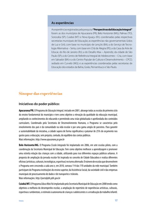 Anexos	 97
Sinopse das experiências
Iniciativas do poder público:
Apucarana/PR.OProgramadeEducaçãoIntegral,iniciadoem2001,abrangetodasasescolasdoprimeirociclo
do ensino fundamental do município e tem como objetivo a elevação da qualidade da educação municipal,
ampliando os conhecimentos do educando e permitindo uma visão globalizada e aprofundada dos conteúdos
curriculares. Coordenado pela Secretaria de Desenvolvimento Humano, o Programa se caracteriza pelo
envolvimento dos pais e da comunidade na vida escolar e por uma gama ampla de parceiros. Para garantir
a sustentabilidade da iniciativa, a cidade supera de forma significativa o patamar de 25% do orçamento nos
gastos para a educação, sem prejuízo, contudo, do equilíbrio das contas públicas.
Mais informações:http://www.apucarana.pr.gov.br
Belo Horizonte/MG. O Programa Escola Integrada foi implantado em 2006, em sete escolas piloto, com a
coordenação da Secretaria Municipal de Educação. Tem como objetivo melhorar a aprendizagem e promover
uma estreita relação das crianças com a cidade, utilizando para isso diferentes espaços públicos urbanos. A
proposta de ampliação da jornada escolar foi inspirada no conceito de Cidade Educadora e realiza diferentes
oficinas(artísticas,culturais,tecnológicas,esportivas)noturnoalternado.Onúmerodeescolasquedesenvolvem
o Programa vem crescendo a cada ano e, em 2010, somava 114 das 170 unidades da rede municipal.Também
participamdoProgramainstituiçõesdoensinosuperior,daAssistênciaSocial,dasociedadeciviledasempresas
municipais de processamento de dados e de transportes e trânsito.
Mais informações:http://portalpbh.pbh.gov.br
Cuiabá/MT.OProgramaEducaMaisfoiimplantadopelaSecretariaMunicipaldeEducaçãoem2008tendocomo
objetivos a melhoria do desempenho escolar, a ampliação do repertório de experiências artísticas, culturais,
esportivaseambientais,oestímuloàautonomiadecriançaseadolescenteseaerradicaçãodotrabalhoinfantil.
As experiências
Asexperiênciasregistradaspelapesquisa“PerspectivasdaEducação­Integral”
foram: as dos municípios de Apucarana (PR), Belo Horizonte (MG), Palmas (TO),
Sorocaba (SP), Cuiabá (MT) e Nova Iguaçu (RJ), coordenadas pelas respectivas
secretarias municipais de Educação; as experiências não governamentais Grãos
de Luz e Griô, com base no município de Lençóis (BA); a do Serviço de Tecno-
logia Alternativa – Serta, com base em Chã de Alegria (PE); a da Casa da Arte de
Educar, do Rio de Janeiro (RJ); a do Desafio Max – Aprendiz, da cidade de São
Paulo (SP); a do Centro de Referência Integral de Adolescentes – Cria, com base
em Salvador (BA) e a do Centro Popular de Cultura e Desenvolvimento – CPCD,
sediado em Curvelo (MG); e as experiências coordenadas pelas secretarias de
Educação dos estados da Bahia, Goiás, Pernambuco e São Paulo.
 