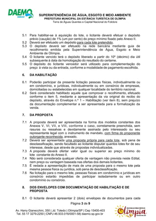 SUPERINTENDÊNCIA DE ÁGUA, ESGOTO E MEIO AMBIENTE
PREFEITURA MUNICIPAL DA ESTÂNCIA TURÍSTICA DE OLÍMPIA
Terra de Águas Quentes e Capital Nacional do Folclore
Página 3 de 9
Av. Harry Gianecchini, 350 | Jd. Toledo | Olímpia/SP | Cep 15400-403
Tel. 55 17 3279.2250 | CNPJ 46.933.016/0001-58| daemo.sp.gov.br
5.1 Para habilitar-se à aquisição do lote, o licitante deverá efetuar o depósito
prévio (caução) de 1% (um por cento) do preço mínimo fixado pelo Anexo II.
5.2 Deverá ser efetuado um depósito para cada lote pretendido.
5.3 O depósito deverá ser efetuado na rede bancária mediante guia de
recolhimento emitida pela Superintendência de Água, Esgoto e Meio
Ambiente de Olímpia.
5.4 O licitante vencido terá o depósito liberado a partir do 10º (décimo) dia útil
subsequente à data da homologação do resultado do certame.
5.5 O depósito do licitante vencedor será utilizado para complementação do
preço à vista ou da entrada, conforme a modalidade de pagamento escolhida.
6. DA HABILITAÇÃO
6.1 Poderão participar da presente licitação pessoas físicas, individualmente ou
em condomínio, e jurídicas, individualmente ou em consórcio de empresas,
domiciliadas ou estabelecidas em qualquer localidade do território nacional.
6.2 Será considerado habilitado aquele que comprovar o recolhimento, efetuado
conforme o item 5, mediante a apresentação da via original do recibo do
depósito, através do Envelope n.⁰ 1 – Habilitação (ver item 8), sem prejuízo
da documentação complementar a ser apresentada para a formalização da
venda.
7. DA PROPOSTA
7.1 A proposta deverá ser apresentada na forma dos modelos constantes dos
Anexos V, VI, VII, e VIII, conforme o caso, corretamente preenchida, sem
rasuras ou ressalvas e devidamente assinada pelo interessado ou seu
representante legal com o instrumento de mandato, com firma do proponente
outorgante reconhecida, anexado.
7.2 Deverá ser apresentada uma proposta própria para cada lote, sob pena de
desclassificação, sendo facultado ao licitante disputar quantos lotes for de seu
interesse, desde que através de propostas individualizadas.
7.3 A proposta deverá ofertar valor igual ou superior ao preço mínimo do
lote constante do Anexo II.
7.4 Não será considerada qualquer oferta de vantagem não prevista neste Edital,
nem preço ou vantagem baseada nas ofertas dos demais licitantes.
7.5 É vedada a apresentação de mais de uma proposta para o mesmo lote pela
mesma pessoa física ou jurídica, sob pena de desclassificação.
7.6 Na licitação para o mesmo lote, pessoas físicas em condomínio e jurídicas em
consórcio estarão impedidas de participar isoladamente ou em outro
condomínio ou consórcio.
8. DOS ENVELOPES COM DOCUMENTAÇÃO DE HABILITAÇÃO E DE
PROPOSTA
8.1 O licitante deverá apresentar 2 (dois) envelopes de documentos para cada
 