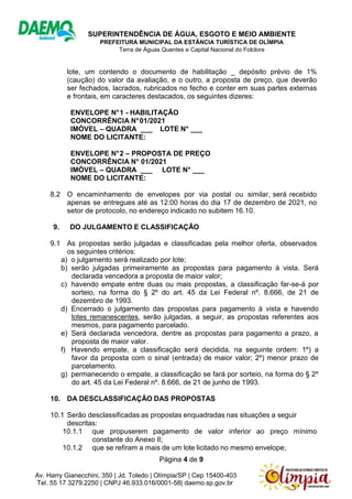 SUPERINTENDÊNCIA DE ÁGUA, ESGOTO E MEIO AMBIENTE
PREFEITURA MUNICIPAL DA ESTÂNCIA TURÍSTICA DE OLÍMPIA
Terra de Águas Quentes e Capital Nacional do Folclore
Página 4 de 9
Av. Harry Gianecchini, 350 | Jd. Toledo | Olímpia/SP | Cep 15400-403
Tel. 55 17 3279.2250 | CNPJ 46.933.016/0001-58| daemo.sp.gov.br
lote, um contendo o documento de habilitação _ depósito prévio de 1%
(caução) do valor da avaliação, e o outro, a proposta de preço, que deverão
ser fechados, lacrados, rubricados no fecho e conter em suas partes externas
e frontais, em caracteres destacados, os seguintes dizeres:
ENVELOPE N°1 - HABILITAÇÃO
CONCORRÊNCIA N°01/2021
IMÓVEL – QUADRA ___ LOTE N° ___
NOME DO LICITANTE:
ENVELOPE N°2 – PROPOSTA DE PREÇO
CONCORRÊNCIA N° 01/2021
IMÓVEL – QUADRA ___ LOTE N° ___
NOME DO LICITANTE:
8.2 O encaminhamento de envelopes por via postal ou similar, será recebido
apenas se entregues até as 12:00 horas do dia 17 de dezembro de 2021, no
setor de protocolo, no endereço indicado no subitem 16.10.
9. DO JULGAMENTO E CLASSIFICAÇÃO
9.1 As propostas serão julgadas e classificadas pela melhor oferta, observados
os seguintes critérios:
a) o julgamento será realizado por lote;
b) serão julgadas primeiramente as propostas para pagamento à vista. Será
declarada vencedora a proposta de maior valor;
c) havendo empate entre duas ou mais propostas, a classificação far-se-á por
sorteio, na forma do § 2º do art. 45 da Lei Federal nº. 8.666, de 21 de
dezembro de 1993.
d) Encerrado o julgamento das propostas para pagamento à vista e havendo
lotes remanescentes, serão julgadas, a seguir, as propostas referentes aos
mesmos, para pagamento parcelado.
e) Será declarada vencedora, dentre as propostas para pagamento a prazo, a
proposta de maior valor.
f) Havendo empate, a classificação será decidida, na seguinte ordem: 1º) a
favor da proposta com o sinal (entrada) de maior valor; 2º) menor prazo de
parcelamento.
g) permanecendo o empate, a classificação se fará por sorteio, na forma do § 2º
do art. 45 da Lei Federal nº. 8.666, de 21 de junho de 1993.
10. DA DESCLASSIFICAÇÃO DAS PROPOSTAS
10.1 Serão desclassificadas as propostas enquadradas nas situações a seguir
descritas:
10.1.1 que propuserem pagamento de valor inferior ao preço mínimo
constante do Anexo II;
10.1.2 que se refiram a mais de um lote licitado no mesmo envelope;
 