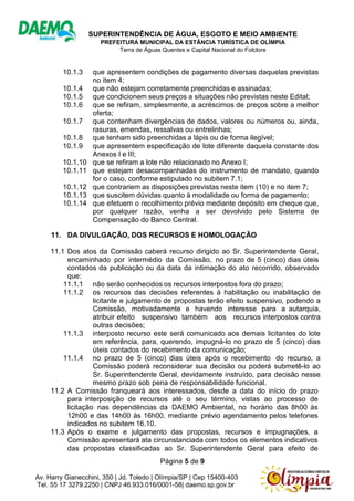 SUPERINTENDÊNCIA DE ÁGUA, ESGOTO E MEIO AMBIENTE
PREFEITURA MUNICIPAL DA ESTÂNCIA TURÍSTICA DE OLÍMPIA
Terra de Águas Quentes e Capital Nacional do Folclore
Página 5 de 9
Av. Harry Gianecchini, 350 | Jd. Toledo | Olímpia/SP | Cep 15400-403
Tel. 55 17 3279.2250 | CNPJ 46.933.016/0001-58| daemo.sp.gov.br
10.1.3 que apresentem condições de pagamento diversas daquelas previstas
no item 4;
10.1.4 que não estejam corretamente preenchidas e assinadas;
10.1.5 que condicionem seus preços a situações não previstas neste Edital;
10.1.6 que se refiram, simplesmente, a acréscimos de preços sobre a melhor
oferta;
10.1.7 que contenham divergências de dados, valores ou números ou, ainda,
rasuras, emendas, ressalvas ou entrelinhas;
10.1.8 que tenham sido preenchidas a lápis ou de forma ilegível;
10.1.9 que apresentem especificação de lote diferente daquela constante dos
Anexos I e III;
10.1.10 que se refiram a lote não relacionado no Anexo I;
10.1.11 que estejam desacompanhadas do instrumento de mandato, quando
for o caso, conforme estipulado no subitem 7.1;
10.1.12 que contrariem as disposições previstas neste item (10) e no item 7;
10.1.13 que suscitem dúvidas quanto à modalidade ou forma de pagamento;
10.1.14 que efetuem o recolhimento prévio mediante depósito em cheque que,
por qualquer razão, venha a ser devolvido pelo Sistema de
Compensação do Banco Central.
11. DA DIVULGAÇÃO, DOS RECURSOS E HOMOLOGAÇÃO
11.1 Dos atos da Comissão caberá recurso dirigido ao Sr. Superintendente Geral,
encaminhado por intermédio da Comissão, no prazo de 5 (cinco) dias úteis
contados da publicação ou da data da intimação do ato recorrido, observado
que:
11.1.1 não serão conhecidos os recursos interpostos fora do prazo;
11.1.2 os recursos das decisões referentes à habilitação ou inabilitação de
licitante e julgamento de propostas terão efeito suspensivo, podendo a
Comissão, motivadamente e havendo interesse para a autarquia,
atribuir efeito suspensivo também aos recursos interpostos contra
outras decisões;
11.1.3 interposto recurso este será comunicado aos demais licitantes do lote
em referência, para, querendo, impugná-lo no prazo de 5 (cinco) dias
úteis contados do recebimento da comunicação;
11.1.4 no prazo de 5 (cinco) dias úteis após o recebimento do recurso, a
Comissão poderá reconsiderar sua decisão ou poderá submetê-lo ao
Sr. Superintendente Geral, devidamente instruído, para decisão nesse
mesmo prazo sob pena de responsabilidade funcional.
11.2 A Comissão franqueará aos interessados, desde a data do início do prazo
para interposição de recursos até o seu término, vistas ao processo de
licitação nas dependências da DAEMO Ambiental, no horário das 8h00 às
12h00 e das 14h00 às 16h00, mediante prévio agendamento pelos telefones
indicados no subitem 16.10.
11.3 Após o exame e julgamento das propostas, recursos e impugnações, a
Comissão apresentará ata circunstanciada com todos os elementos indicativos
das propostas classificadas ao Sr. Superintendente Geral para efeito de
 