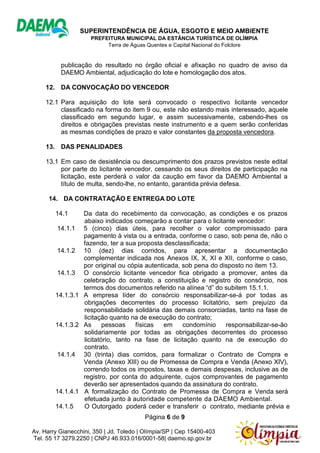 SUPERINTENDÊNCIA DE ÁGUA, ESGOTO E MEIO AMBIENTE
PREFEITURA MUNICIPAL DA ESTÂNCIA TURÍSTICA DE OLÍMPIA
Terra de Águas Quentes e Capital Nacional do Folclore
Página 6 de 9
Av. Harry Gianecchini, 350 | Jd. Toledo | Olímpia/SP | Cep 15400-403
Tel. 55 17 3279.2250 | CNPJ 46.933.016/0001-58| daemo.sp.gov.br
publicação do resultado no órgão oficial e afixação no quadro de aviso da
DAEMO Ambiental, adjudicação do lote e homologação dos atos.
12. DA CONVOCAÇÃO DO VENCEDOR
12.1 Para aquisição do lote será convocado o respectivo licitante vencedor
classificado na forma do item 9 ou, este não estando mais interessado, aquele
classificado em segundo lugar, e assim sucessivamente, cabendo-lhes os
direitos e obrigações previstas neste instrumento e a quem serão conferidas
as mesmas condições de prazo e valor constantes da proposta vencedora.
13. DAS PENALIDADES
13.1 Em caso de desistência ou descumprimento dos prazos previstos neste edital
por parte do licitante vencedor, cessando os seus direitos de participação na
licitação, este perderá o valor da caução em favor da DAEMO Ambiental a
título de multa, sendo-lhe, no entanto, garantida prévia defesa.
14. DA CONTRATAÇÃO E ENTREGA DO LOTE
14.1 Da data do recebimento da convocação, as condições e os prazos
abaixo indicados começarão a contar para o licitante vencedor:
14.1.1 5 (cinco) dias úteis, para recolher o valor compromissado para
pagamento à vista ou a entrada, conforme o caso, sob pena de, não o
fazendo, ter a sua proposta desclassificada;
14.1.2 10 (dez) dias corridos, para apresentar a documentação
complementar indicada nos Anexos IX, X, XI e XII, conforme o caso,
por original ou cópia autenticada, sob pena do disposto no item 13.
14.1.3 O consórcio licitante vencedor fica obrigado a promover, antes da
celebração do contrato, a constituição e registro do consórcio, nos
termos dos documentos referido na alínea “d” do subitem 15.1.1.
14.1.3.1 A empresa líder do consórcio responsabilizar-se-á por todas as
obrigações decorrentes do processo licitatório, sem prejuízo da
responsabilidade solidária das demais consorciadas, tanto na fase de
licitação quanto na de execução do contrato;
14.1.3.2 As pessoas físicas em condomínio responsabilizar-se-ão
solidariamente por todas as obrigações decorrentes do processo
licitatório, tanto na fase de licitação quanto na de execução do
contrato.
14.1.4 30 (trinta) dias corridos, para formalizar o Contrato de Compra e
Venda (Anexo XIII) ou de Promessa de Compra e Venda (Anexo XIV),
correndo todos os impostos, taxas e demais despesas, inclusive as de
registro, por conta do adquirente, cujos comprovantes de pagamento
deverão ser apresentados quando da assinatura do contrato.
14.1.4.1 A formalização do Contrato de Promessa de Compra e Venda será
efetuada junto à autoridade competente da DAEMO Ambiental.
14.1.5 O Outorgado poderá ceder e transferir o contrato, mediante prévia e
 