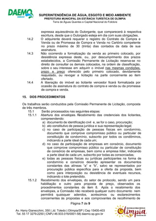 SUPERINTENDÊNCIA DE ÁGUA, ESGOTO E MEIO AMBIENTE
PREFEITURA MUNICIPAL DA ESTÂNCIA TURÍSTICA DE OLÍMPIA
Terra de Águas Quentes e Capital Nacional do Folclore
Página 7 de 9
Av. Harry Gianecchini, 350 | Jd. Toledo | Olímpia/SP | Cep 15400-403
Tel. 55 17 3279.2250 | CNPJ 46.933.016/0001-58| daemo.sp.gov.br
expressa aquiescência do Outorgante, que comparecerá à respectiva
escritura, desde que o Outorgado esteja em dia com suas obrigações.
14.2 O adquirente deverá requerer o registro do Contrato de Compra e
Venda ou de Promessa de Compra e Venda no Cartório competente
no prazo máximo de 30 (trinta) dias contados da data de sua
assinatura.
14.3 Não ocorrendo a formalização da venda ao primeiro colocado, por
desistência expressa deste, ou, por descumprimento dos prazos
estabelecidos, a Comissão Permanente de Licitação reserva-se no
direito de consultar os demais colocados, na ordem de classificação,
sobre o seu interesse em adquirir o imóvel nas mesmas condições,
prazo e preço oferecido pelo primeiro colocado, devidamente
reajustado, ou revogar a licitação na parte concernente ao item
ofertado.
14.4 A liberação do imóvel ao licitante vencedor ficará formalizada por
ocasião da assinatura do contrato de compra e venda ou da promessa
de compra e venda.
15. DOS PROCEDIMENTOS
Os trabalhos serão conduzidos pela Comissão Permanente de Licitação, composta
de três membros.
15.1 Serão processados nas seguintes etapas:
15.1.1 Abertura dos envelopes. Recebimento das credenciais dos licitantes,
compreendendo:
a) documento de identificação civil e, se for o caso, procuração;
b) ato constitutivo de pessoa jurídica e sua representação legal;
c) no caso de participação de pessoas físicas em condomínio,
documento que comprove compromisso público ou particular de
constituição de condomínio, subscrito por todos os condôminos,
indicando a parte ideal de cada um;
d) no caso de participação de empresas em consórcio, documento
que comprove compromisso público ou particular de constituição
de consórcio de empresas, bem como a empresa líder, indicando
a parte ideal de cada um, subscrito por todas as consorciadas;
e) todas as pessoas físicas ou jurídicas participantes na forma de
condomínio e consórcio deverão apresentar os documentos
constantes das alíneas “a” e “b”, salvo se representados por
procuração pública específica para a oferta da proposta, bem
como para interposição ou desistência de eventuais recursos,
indicando o lote pretendido.
15.1.2 Recebimento dos envelopes, do setor de protocolo, sendo um para
habilitação e outro para proposta de preço, observados os
procedimentos constantes do item 8. Após o recebimento dos
envelopes, a Comissão não receberá qualquer outro documento nem
permitirá quaisquer adendos, acréscimos ou esclarecimentos
concernentes às propostas e aos comprovantes de recolhimento de
 