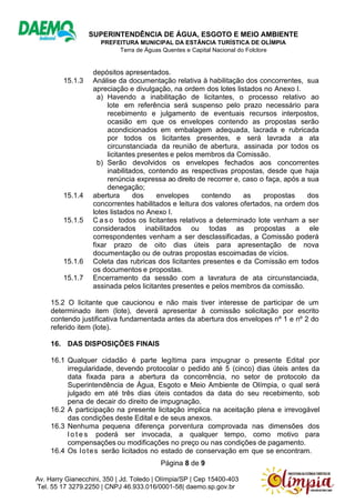 SUPERINTENDÊNCIA DE ÁGUA, ESGOTO E MEIO AMBIENTE
PREFEITURA MUNICIPAL DA ESTÂNCIA TURÍSTICA DE OLÍMPIA
Terra de Águas Quentes e Capital Nacional do Folclore
Página 8 de 9
Av. Harry Gianecchini, 350 | Jd. Toledo | Olímpia/SP | Cep 15400-403
Tel. 55 17 3279.2250 | CNPJ 46.933.016/0001-58| daemo.sp.gov.br
depósitos apresentados.
15.1.3 Análise da documentação relativa à habilitação dos concorrentes, sua
apreciação e divulgação, na ordem dos lotes listados no Anexo I.
a) Havendo a inabilitação de licitantes, o processo relativo ao
lote em referência será suspenso pelo prazo necessário para
recebimento e julgamento de eventuais recursos interpostos,
ocasião em que os envelopes contendo as propostas serão
acondicionados em embalagem adequada, lacrada e rubricada
por todos os licitantes presentes, e será lavrada a ata
circunstanciada da reunião de abertura, assinada por todos os
licitantes presentes e pelos membros da Comissão.
b) Serão devolvidos os envelopes fechados aos concorrentes
inabilitados, contendo as respectivas propostas, desde que haja
renúncia expressa ao direito de recorrer e, caso o faça, após a sua
denegação;
15.1.4 abertura dos envelopes contendo as propostas dos
concorrentes habilitados e leitura dos valores ofertados, na ordem dos
lotes listados no Anexo I.
15.1.5 C a s o todos os licitantes relativos a determinado lote venham a ser
considerados inabilitados ou todas as propostas a ele
correspondentes venham a ser desclassificadas, a Comissão poderá
fixar prazo de oito dias úteis para apresentação de nova
documentação ou de outras propostas escoimadas de vícios.
15.1.6 Coleta das rubricas dos licitantes presentes e da Comissão em todos
os documentos e propostas.
15.1.7 Encerramento da sessão com a lavratura de ata circunstanciada,
assinada pelos licitantes presentes e pelos membros da comissão.
15.2 O licitante que caucionou e não mais tiver interesse de participar de um
determinado item (lote), deverá apresentar à comissão solicitação por escrito
contendo justificativa fundamentada antes da abertura dos envelopes nº 1 e nº 2 do
referido item (lote).
16. DAS DISPOSIÇÕES FINAIS
16.1 Qualquer cidadão é parte legítima para impugnar o presente Edital por
irregularidade, devendo protocolar o pedido até 5 (cinco) dias úteis antes da
data fixada para a abertura da concorrência, no setor de protocolo da
Superintendência de Água, Esgoto e Meio Ambiente de Olímpia, o qual será
julgado em até três dias úteis contados da data do seu recebimento, sob
pena de decair do direito de impugnação.
16.2 A participação na presente licitação implica na aceitação plena e irrevogável
das condições deste Edital e de seus anexos.
16.3 Nenhuma pequena diferença porventura comprovada nas dimensões dos
l o t e s poderá ser invocada, a qualquer tempo, como motivo para
compensações ou modificações no preço ou nas condições de pagamento.
16.4 Os lotes serão licitados no estado de conservação em que se encontram.
 