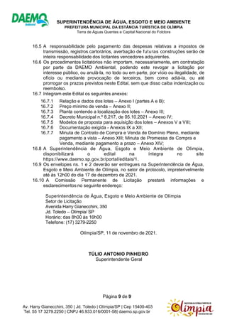 SUPERINTENDÊNCIA DE ÁGUA, ESGOTO E MEIO AMBIENTE
PREFEITURA MUNICIPAL DA ESTÂNCIA TURÍSTICA DE OLÍMPIA
Terra de Águas Quentes e Capital Nacional do Folclore
Página 9 de 9
Av. Harry Gianecchini, 350 | Jd. Toledo | Olímpia/SP | Cep 15400-403
Tel. 55 17 3279.2250 | CNPJ 46.933.016/0001-58| daemo.sp.gov.br
16.5 A responsabilidade pelo pagamento das despesas relativas a impostos de
transmissão, registros cartorários, averbação de futuras construções serão de
inteira responsabilidade dos licitantes vencedores adquirentes.
16.6 Os procedimentos licitatórios não importam, necessariamente, em contratação
por parte da DAEMO Ambiental, podendo este revogar a licitação por
interesse público, ou anulá-la, no todo ou em parte, por vício ou ilegalidade, de
ofício ou mediante provocação de terceiros, bem como adiá-la, ou até
prorrogar os prazos previstos neste Edital, sem que disso caiba indenização ou
reembolso.
16.7 Integram este Edital os seguintes anexos:
16.7.1 Relação e dados dos lotes – Anexo I (partes A e B);
16.7.2 Preço mínimo de venda – Anexo II;
16.7.3 Planta contendo a localização dos lotes – Anexo III;
16.7.4 Decreto Municipal n.º 8.217, de 05.10.2021 – Anexo IV;
16.7.5 Modelos de proposta para aquisição dos lotes – Anexos V a VIII;
16.7.6 Documentação exigida - Anexos IX a XII;
16.7.7 Minuta de Contrato de Compra e Venda de Domínio Pleno, mediante
pagamento a vista – Anexo XIII; Minuta de Promessa de Compra e
Venda, mediante pagamento a prazo – Anexo XIV;
16.8 A Superintendência de Água, Esgoto e Meio Ambiente de Olímpia,
disponibilizará o edital na íntegra no site
https://www.daemo.sp.gov.br/portal/editais/1.
16.9 Os envelopes ns. 1 e 2 deverão ser entregues na Superintendência de Água,
Esgoto e Meio Ambiente de Olímpia, no setor de protocolo, impreterivelmente
até às 12h00 do dia 17 de dezembro de 2021.
16.10 A Comissão Permanente de Licitação prestará informações e
esclarecimentos no seguinte endereço:
Superintendência de Água, Esgoto e Meio Ambiente de Olímpia
Setor de Licitação
Avenida Harry Gianecchini, 350
Jd. Toledo – Olímpia/ SP
Horário: das 8h00 às 16h00
Telefone: (17) 3279-2250
Olímpia/SP, 11 de novembro de 2021.
TÚLIO ANTONIO PINHEIRO
Superintendente Geral
 