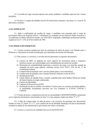 1.8. A escolha de vagas será para apenas uma escola, podendo o candidato optar por até 1 (uma)
disciplina.
1.9. Na área 1 o regime de trabalho será de 20 (vinte) horas semanais e nas áreas 2 e 3 será de 10
(dez) horas semanais.

2. DA NOMEAÇÃO
2.1. Após a confirmação da escolha de vagas, o candidato será nomeado para o cargo de
provimento efetivo de Professor (Nível 7, Referência A), mediante ato do Chefe do Poder Executivo a
ser publicado no Diário Oficial do Estado, em 15/01/2014, respeitada a habilitação profissional mínima
exigida na Lei nº 1.139, de 28 de outubro de 1992.
3. DA POSSE E DO EXERCÍCIO
3.1. A posse ocorrerá somente por meio da assinatura do termo de posse a ser firmado entre o
Professor e a Secretaria de Estado da Educação, por intermédio do Gerente de Educação.
3.2. Para a posse e o exercício, o servidor deverá apresentar os seguintes documentos:
a) Carteira do MEC ou diploma de curso superior de licenciatura plena e respectivo
histórico escolar, em conformidade com a disciplina/área de ensino de escolha;
b) Declaração de compatibilidade legal para o exercício do cargo a ser provido, quando da
ocupação de outro cargo público, conforme incisos XVI, XVII e §10, do art. 37 da
Constituição Federal;
c) Comprovante de quitação com o serviço militar (para o sexo masculino);
d) Comprovante de quitação com a Justiça Eleitoral, referente ao ano de 2012;
e) Declaração de bens;
f) Laudo médico de aptidão física e mental, expedido pela Junta Médica Oficial do Estado
de Santa Catarina ou órgão credenciado;
g) Carteira de Identidade;
h) Cadastro de Pessoa Física (CPF);
i) Declaração de não ter sofrido, nos últimos 5 (cinco) anos, no exercício de função pública,
as penalidades disciplinares previstas nas Leis Estaduais nº 6.745/85, 6.843/86 e
6.844/86.
3.3. O termo de posse e compromisso deverá ser encaminhado à SED/DIGP/GERED, juntamente
com a cópia dos documentos mencionados no item 3.2 e dos originais citados nas letras “f” e “i”.
3.4. A falta de comprovação, na data da posse e do exercício, de quaisquer dos documentos
listados no item 3.2, letras “a” a “i”, e/ou a prática de ato de falsidade ideológica em prova documental,
resultará na edição de ato administrativo que tornará sem efeito a nomeação.
3.5. A posse e o exercício do candidato dar-se-á no dia 05/02/2014.

2

 