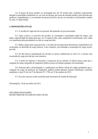 3.6. O prazo da posse poderá ser prorrogado por até 30 (trinta) dias, mediante requerimento
dirigido á autoridade competente ou, em caso de doença, por meio de atestado médico, pelo período que
perdurar o impedimento, e, no momento da posse/exercício, devem ser anexados os documentos citados
no item 3.2 deste Edital.

4. DISPOSIÇÕES FINAIS
4.1. A escolha de vagas deverá ser pessoal, não podendo ser por procuração.
4.2. Após a posse e o exercício do servidor, se constatada a acumulação ilegal de cargos, será
dada a oportunidade de opção para que, em 15 (quinze) dias, após competente comunicação, esse venha
a se manifestar pela permanência ou não no cargo provido.
4.3. Dada a opção pelo cargo provido, o servidor deverá apresentar documento comprobatório de
exoneração ou demissão do cargo anterior. Caso contrário, será efetuada a exoneração do cargo recémprovido.
4.4. Se não houver manifestação do servidor no prazo estabelecido no item 4.2, o mesmo será
exonerado do cargo provido por este concurso.
4.5. A partir do ingresso é necessário o transcurso de no mínimo 12 (doze) meses, para que o
ocupante do cargo integrante do magistério público possa reivindicar qualquer movimentação.
4.6. Somente após a homologação e a publicação em Diário oficial do estágio probatório que o
ocupante do cargo de professor do magistério público poderá pleitear Função Gratificada, conforme
estabelece o item IV do Art 9º do Decreto Nº 1.794, de 15 de outubro de 2013.
4.7. Os casos omissos serão resolvidos pela Secretaria de Estado da Educação.

Florianópolis, 18 de novembro de 2013.

EDUARDO DESCHAMPS
SECRETÁRIO DE ESTADO DA EDUCAÇÃO

3

 