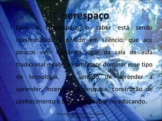 Com o Ciberespaço o saber está sendo reestruturado e gerado em silêncio, que aos poucos vem tomando lugar da sala de aula tradicional e cabe ao professor dominar esse tipo de tecnologia, no sentido de aprender a aprender. Incentivar a pesquisa, construção de conhecimento e busca pelo saber no educando. Tecnologias de Ensino - Prof. Anderson Tukiyama Berengue 
