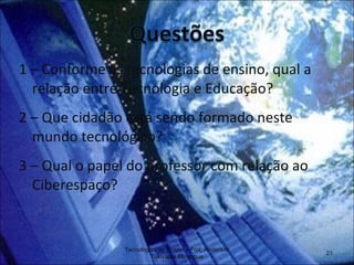 1 – Conforme as tecnologias de ensino, qual a relação entre Tecnologia e Educação? 2 – Que cidadão está sendo formado neste mundo tecnológico? 3 – Qual o papel do professor com relação ao Ciberespaço? Tecnologias de Ensino - Prof. Anderson Tukiyama Berengue 
