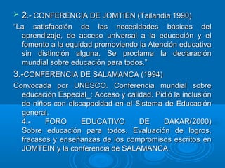  22.- CONFERENCIA DE JOMTIEN (Tailandia 1990).- CONFERENCIA DE JOMTIEN (Tailandia 1990)
““La satisfacción de las necesidades básicas delLa satisfacción de las necesidades básicas del
aprendizaje, de acceso universal a la educación y elaprendizaje, de acceso universal a la educación y el
fomento a la equidad promoviendo la Atención educativafomento a la equidad promoviendo la Atención educativa
sin distinción alguna. Se proclama la declaraciónsin distinción alguna. Se proclama la declaración
mundial sobre educación para todos.”mundial sobre educación para todos.”
3.-3.-CONFERENCIA DE SALAMANCA (1994)CONFERENCIA DE SALAMANCA (1994)
Convocada por UNESCO. Conferencia mundial sobreConvocada por UNESCO. Conferencia mundial sobre
educación Especial_: Acceso y calidad. Pidió la inclusióneducación Especial_: Acceso y calidad. Pidió la inclusión
de niños con discapacidad en el Sistema de Educaciónde niños con discapacidad en el Sistema de Educación
general.general.
4.- FORO EDUCATIVO DE DAKAR(2000)4.- FORO EDUCATIVO DE DAKAR(2000)
Sobre educación para todos. Evaluación de logros,Sobre educación para todos. Evaluación de logros,
fracasos y enseñanzas de los compromisos escritos enfracasos y enseñanzas de los compromisos escritos en
JOMTEIN y la conferencia de SALAMANCA.JOMTEIN y la conferencia de SALAMANCA.
 