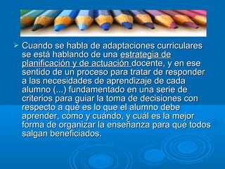  Cuando se habla de adaptaciones curricularesCuando se habla de adaptaciones curriculares
se está hablando de unase está hablando de una estrategia deestrategia de
planificación y de actuaciónplanificación y de actuación docente, y en esedocente, y en ese
sentido de un proceso para tratar de respondersentido de un proceso para tratar de responder
a las necesidades de aprendizaje de cadaa las necesidades de aprendizaje de cada
alumno (...) fundamentado en una serie dealumno (...) fundamentado en una serie de
criterios para guiar la toma de decisiones concriterios para guiar la toma de decisiones con
respecto a qué es lo que el alumno deberespecto a qué es lo que el alumno debe
aprender, cómo y cuándo, y cuál es la mejoraprender, cómo y cuándo, y cuál es la mejor
forma de organizar la enseñanza para que todosforma de organizar la enseñanza para que todos
salgan beneficiados.salgan beneficiados.
 