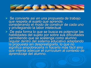  Se convierte así en una propuesta de trabajoSe convierte así en una propuesta de trabajo
que respeta al sujeto que aprende,que respeta al sujeto que aprende,
considerando el modo de construir de cada unoconsiderando el modo de construir de cada uno
y privilegiando la labor intelectual.y privilegiando la labor intelectual.
 De esta forma lo que se busca es potenciar lasDe esta forma lo que se busca es potenciar las
habilidades del sujeto por sobre sus dificultadeshabilidades del sujeto por sobre sus dificultades
permitiendo que se sostenga como alumnopermitiendo que se sostenga como alumno
regular dentro del sistema educativo adaptandoregular dentro del sistema educativo adaptando
la propuesta sin desprestigiarla, lo que nola propuesta sin desprestigiarla, lo que no
significa empobrecerla ni hacerla más fácil sinosignifica empobrecerla ni hacerla más fácil sino
que intenta adecuar el currículum al contexto deque intenta adecuar el currículum al contexto de
aprendizaje del alumno.aprendizaje del alumno.
 