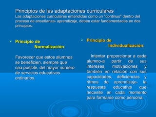 Principios de las adaptaciones curricularesPrincipios de las adaptaciones curriculares
Las adaptaciones curriculares entendidas como un "continuo" dentro delLas adaptaciones curriculares entendidas como un "continuo" dentro del
proceso de enseñanza- aprendizaje, deben estar fundamentadas en dosproceso de enseñanza- aprendizaje, deben estar fundamentadas en dos
principios:principios:
 Principio de Principio de 
                                          NormalizaciónNormalización::
Favorecer que estos alumnosFavorecer que estos alumnos
se beneficien, siempre quese beneficien, siempre que
sea posible, del mayor númerosea posible, del mayor número
de servicios educativosde servicios educativos
ordinarios.ordinarios.
 Principio de  Principio de  
                                              IndividualizaciónIndividualización::
Intentar proporcionar a cadaIntentar proporcionar a cada
alumno-a partir de susalumno-a partir de sus
intereses, motivaciones yintereses, motivaciones y
también en relación con sustambién en relación con sus
capacidades, deficiencias ycapacidades, deficiencias y
ritmos de aprendizaje- laritmos de aprendizaje- la
respuesta educativa querespuesta educativa que
necesite en cada momentonecesite en cada momento
para formarse como persona.para formarse como persona.
 
