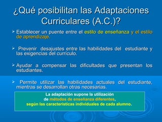 ¿Qué posibilitan las Adaptaciones¿Qué posibilitan las Adaptaciones
Curriculares (A.C.)?Curriculares (A.C.)?
 Establecer un puente entre elEstablecer un puente entre el estilo de enseñanzaestilo de enseñanza y el estiloy el estilo
de aprendizaje.de aprendizaje.
 Prevenir desajustes entre las habilidades del estudiante yPrevenir desajustes entre las habilidades del estudiante y
las exigencias del currículo.las exigencias del currículo.
 Ayudar a compensar las dificultades que presentan losAyudar a compensar las dificultades que presentan los
estudiantes.estudiantes.
 Permite utilizar las habilidades actuales del estudiante,Permite utilizar las habilidades actuales del estudiante,
mientras se desarrollan otras necesarias.mientras se desarrollan otras necesarias.
La adaptación supone la utilización
 de métodos de enseñanza diferentes, 
según las características individuales de cada alumno. 
 