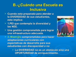 B.-¿Cuándo una Escuela esB.-¿Cuándo una Escuela es
InclusivaInclusiva
 Cuando esta preparada para atender aCuando esta preparada para atender a
la DIVERSIDAD de sus estudiantes,la DIVERSIDAD de sus estudiantes,
esto implica:esto implica:
 1.PEI que contempla la diversidad y1.PEI que contempla la diversidad y
las NEE.las NEE.
 Una gestión comprometida para lograrUna gestión comprometida para lograr
una infraestructura adecuada.una infraestructura adecuada.
 3.-Mastr@s3.-Mastr@s comprometidos para hacercomprometidos para hacer
adaptaciones curriculares conadaptaciones curriculares con
expectativas de desarrollo para susexpectativas de desarrollo para sus
estudiantes con discapacidad o noestudiantes con discapacidad o no
 La DIVERSIDAD no es un obstáculo sino unaLa DIVERSIDAD no es un obstáculo sino una
OPORTUNIDAD de enriquecimiento.OPORTUNIDAD de enriquecimiento.
 