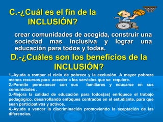 C.-¿Cuál es el fin de laC.-¿Cuál es el fin de la
INCLUSIÓN?INCLUSIÓN?
crear comunidades de acogida, construir unacrear comunidades de acogida, construir una
sociedad mas inclusiva y lograr unasociedad mas inclusiva y lograr una
educación para todos y todas.educación para todos y todas.
D.-¿Cuáles son los beneficios de laD.-¿Cuáles son los beneficios de la
INCLUSIÓN?INCLUSIÓN?
1.-Ayuda a romper el ciclo de pobreza y la exclusión. A mayor pobreza
menos recursos para acceder a los servicios que se requiere.
2.-Permite permanecer con sus familiares y educarse en sus
comunidades .
3.-Mejora la calidad de educación para todos(as) enriquece el trabajo
pedagógico, desarrollando enfoques centrados en el estudiante, para que
sean participativos y activos.
4.-Ayuda a vencer la discriminación promoviendo la aceptación de las
diferencias.
 