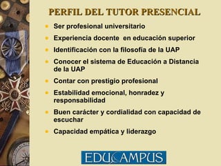 PERFIL DEL TUTOR PRESENCIAL Ser profesional universitario Experiencia docente  en educación superior Identificación con la filosofía de la UAP Conocer el sistema de Educación a Distancia de la UAP Contar con prestigio profesional Estabilidad emocional, honradez y responsabilidad Buen carácter y cordialidad con capacidad de escuchar Capacidad empática y liderazgo 