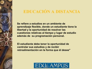 EDUCACIÓN A   DISTANCIA Se refiere a estudios en un ambiente de aprendizaje flexible, donde un estudiante tiene la libertad y la oportunidad de resolver las cuestiones relativas al tiempo y lugar de estudio además de  su programación personal.  El estudiante debe tener la oportunidad de controlar sus estudios y de recibir retroalimentación en la forma que él desee" 