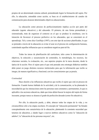 40
propios de un determinado sistema cultural, pretendiendo lograr la formación del sujeto. Por
ello, la educación, entendida como acción, se basa en el establecimiento de canales de
comunicación para alcanzar determinados objetivos educacionales.
La educación como proceso de perfeccionamiento implica acción por parte del
educador (agente educativo) y del educando. El primero, de una forma premeditada y
sistematizada, trata de organizar el contexto en el que se produce la enseñanza, con la
intención de favorecer el proceso perfectivo en los educandos, que se concretará en el
aprendizaje. Tal y como dice Castillejo (1987), con este tipo de acciones planificadas, lo que
se pretende a través de la educación es evitar el azar en el proceso de configuración humana,
controlando aquellas influencias que se consideren negativas para tal fin.
Todas las tareas de planificación del currículum, tales como la determinación de
objetivos, la selección y secuenciación de contenidos, la metodología, los recursos, las
relaciones sociales, la evaluación, etc., son aspectos propios de la tarea docente, desde la
óptica de la acción. Pero el sujeto para el que está pensada esta estrategia didáctica también
debe poner en juego distintos recursos intelectuales para que la información que recibe se
integre, de manera significativa y funcional, con los conocimientos que ya poseía.
Continuidad
Hace alusión a las influencias educativas que recibe el sujeto que está en proceso de
formación. Cuando hemos hablado de la actividad y de la comunicación, se ha planteado la
necesidad de que las interacciones entre las personas sean constantes y permanentes, lo que es
aplicable a las acciones educativas, dado que éstas deben buscar la mejora del sujeto de forma
incesante, porque nunca se alcanza el grado de perfección deseado (como fin educativo).
Por ello, la educación puede, y debe, abarcar todas las etapas de la vida, y no
circunscribirse sólo a las etapas escolares. El concepto de "educación permanente" ha llenado
conceptualmente esta característica de la educación, planteando la constante necesidad que
tenemos de educarnos, y dando lugar a nuevos ámbitos educativos como la "educación de
adultos", la "educación de las personas mayores", etc.
 