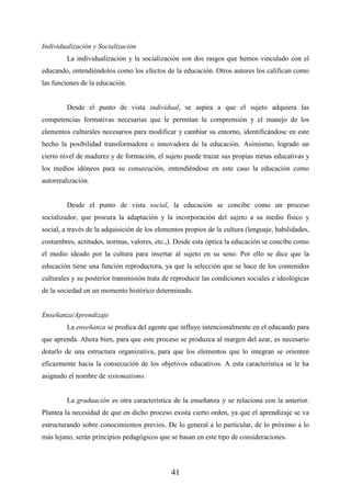 41
Individualización y Socialización
La individualización y la socialización son dos rasgos que hemos vinculado con el
educando, entendiéndolos como los efectos de la educación. Otros autores los califican como
las funciones de la educación.
Desde el punto de vista individual, se aspira a que el sujeto adquiera las
competencias formativas necesarias que le permitan la comprensión y el manejo de los
elementos culturales necesarios para modificar y cambiar su entorno, identificándose en este
hecho la posibilidad transformadora o innovadora de la educación. Asimismo, logrado un
cierto nivel de madurez y de formación, el sujeto puede trazar sus propias metas educativas y
los medios idóneos para su consecución, entendiéndose en este caso la educación como
autorrealización.
Desde el punto de vista social, la educación se concibe como un proceso
socializador, que procura la adaptación y la incorporación del sujeto a su medio físico y
social, a través de la adquisición de los elementos propios de la cultura (lenguaje, habilidades,
costumbres, actitudes, normas, valores, etc.,). Desde esta óptica la educación se concibe como
el medio ideado por la cultura para insertar al sujeto en su seno. Por ello se dice que la
educación tiene una función reproductora, ya que la selección que se hace de los contenidos
culturales y su posterior transmisión trata de reproducir las condiciones sociales e ideológicas
de la sociedad en un momento histórico determinado.
Enseñanza/Aprendizaje
La enseñanza se predica del agente que influye intencionalmente en el educando para
que aprenda. Ahora bien, para que este proceso se produzca al margen del azar, es necesario
dotarlo de una estructura organizativa, para que los elementos que lo integran se orienten
eficazmente hacia la consecución de los objetivos educativos. A esta característica se le ha
asignado el nombre de sistematismo.
La graduación es otra característica de la enseñanza y se relaciona con la anterior.
Plantea la necesidad de que en dicho proceso exista cierto orden, ya que el aprendizaje se va
estructurando sobre conocimientos previos. De lo general a lo particular, de lo próximo a lo
más lejano, serán principios pedagógicos que se basan en este tipo de consideraciones.
 