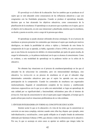 42
El aprendizaje es el efecto de la educación. Son los cambios que se producen en el
sujeto que se está educando como consecuencia de las influencias educativas y que son
congruentes con las finalidades propuestas. Cuando se produce el aprendizaje deseado,
decimos que se han alcanzado los objetivos educativos, como consecuencia de la
planificación de la enseñanza. El aprendizaje es un proceso que se produce en el sujeto, que es
el objetivo de la educación, en este caso intencional y planificada; mientras que la enseñanza,
su diseño y puesta en acción, corre a cargo de la persona que educa.
El aprendizaje se puede alcanzar utilizando diversas estrategias. Si en el proceso de
enseñanza se procura presentar los contenidos que interesan al sujeto que enseña por motivos
ideológicos, no dando la posibilidad de crítica o réplica y limitando de esta forma la
comprensión de lo que se aprende, se habla, siguiendo a Esteve (1983), de adoctrinamiento,
que es una forma de manipulación debido a la intencionalidad, por parte de quien enseña, de
sesgar la información, y a la pobreza intelectual con la que se alcanza el conocimiento. Como
es evidente, a esta modalidad de aprendizaje no la podemos incluir en la esfera de lo
educativo.
No obstante hay situaciones en el proceso de enseñanza/aprendizaje en las que el
educador ha de seleccionar los contenidos, pero sin intencionalidad ideológica, sino
educativa. La instrucción es un proceso de enseñanza en el que el educador elige
determinados contenidos educativos para que el sujeto los aprenda con una escasa
participación de la comprensión. Cuando los contenidos de enseñanza son organizados
intelectualmente, llegando al entendimiento completo de los mismos y estableciendo
relaciones cognoscitivas con lo que ya se sabía con anterioridad, se logra un aprendizaje de
más calidad por su significatividad y funcionalidad, utilizándose para ello el término de
formación. Este tipo de conocimiento le vale al sujeto para seguir indagando, al tiempo que lo
puede utilizar para resolver situaciones problemáticas de su vida cotidiana.
3. SÍNTESIS INTEGRADORA EN TORNO AL CONCEPTO DE EDUCACIÓN
Intentar acotar lo que es la educación a la vista de las notas que la caracterizan se
convierte en una tarea compleja, máxime cuando entre ellas hay disputa -por ejemplo, entre
individualización y socialización-, como queda reflejado en el amplio listado de antinomias
elaborado por Quintana Cabanas (1988), que afectan a todas las dimensiones de lo educativo.
Por eso, lo que se aconseja en estos casos es aportar un análisis que integre todas las
 