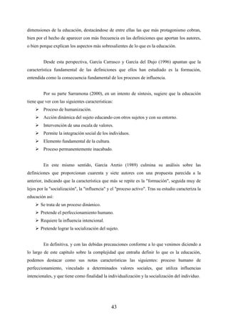 43
dimensiones de la educación, destacándose de entre ellas las que más protagonismo cobran,
bien por el hecho de aparecer con más frecuencia en las definiciones que aportan los autores,
o bien porque explican los aspectos más sobresalientes de lo que es la educación.
Desde esta perspectiva, García Carrasco y García del Dujo (1996) apuntan que la
característica fundamental de las definiciones que ellos han estudiado es la formación,
entendida como la consecuencia fundamental de los procesos de influencia.
Por su parte Sarramona (2000), en un intento de síntesis, sugiere que la educación
tiene que ver con las siguientes características:
 Proceso de humanización.
 Acción dinámica del sujeto educando con otros sujetos y con su entorno.
 Intervención de una escala de valores.
 Permite la integración social de los individuos.
 Elemento fundamental de la cultura.
 Proceso permanentemente inacabado.
En este mismo sentido, García Aretio (1989) culmina su análisis sobre las
definiciones que proporcionan cuarenta y siete autores con una propuesta parecida a la
anterior, indicando que la característica que más se repite es la "formación", seguida muy de
lejos por la "socialización", la "influencia" y el "proceso activo". Tras su estudio caracteriza la
educación así:
 Se trata de un proceso dinámico.
 Pretende el perfeccionamiento humano.
 Requiere la influencia intencional.
 Pretende lograr la socialización del sujeto.
En definitiva, y con las debidas precauciones conforme a lo que venimos diciendo a
lo largo de este capítulo sobre la complejidad que entraña definir lo que es la educación,
podemos destacar como sus notas características las siguientes: proceso humano de
perfeccionamiento, vinculado a determinados valores sociales, que utiliza influencias
intencionales, y que tiene como finalidad la individualización y la socialización del individuo.
 