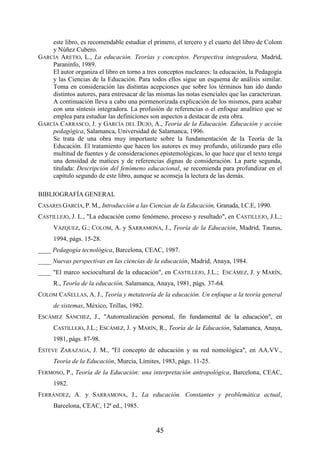 45
este libro, es recomendable estudiar el primero, el tercero y el cuarto del libro de Colom
y Núñez Cubero.
GARCÍA ARETIO, L., La educación. Teorías y conceptos. Perspectiva integradora, Madrid,
Paraninfo, 1989.
El autor organiza el libro en torno a tres conceptos nucleares: la educación, la Pedagogía
y las Ciencias de la Educación. Para todos ellos sigue un esquema de análisis similar.
Toma en consideración las distintas acepciones que sobre los términos han ido dando
distintos autores, para entresacar de las mismas las notas esenciales que las caracterizan.
A continuación lleva a cabo una pormenorizada explicación de los mismos, para acabar
con una síntesis integradora. La profusión de referencias o el enfoque analítico que se
emplea para estudiar las definiciones son aspectos a destacar de esta obra.
GARCÍA CARRASCO, J. y GARCÍA DEL DUJO, A., Teoría de la Educación. Educación y acción
pedagógica, Salamanca, Universidad de Salamanca, 1996.
Se trata de una obra muy importante sobre la fundamentación de la Teoría de la
Educación. El tratamiento que hacen los autores es muy profundo, utilizando para ello
multitud de fuentes y de consideraciones epistemológicas, lo que hace que el texto tenga
una densidad de matices y de referencias dignas de consideración. La parte segunda,
titulada: Descripción del fenómeno educacional, se recomienda para profundizar en el
capítulo segundo de este libro, aunque se aconseja la lectura de las demás.
BIBLIOGRAFÍA GENERAL
CASARES GARCÍA, P. M., Introducción a las Ciencias de la Educación, Granada, I.C.E, 1990.
CASTILLEJO, J. L., "La educación como fenómeno, proceso y resultado", en CASTILLEJO, J.L.;
VÁZQUEZ, G.; COLOM, A. y SARRAMONA, J., Teoría de la Educación, Madrid, Taurus,
1994, págs. 15-28.
____ Pedagogía tecnológica, Barcelona, CEAC, 1987.
____ Nuevas perspectivas en las ciencias de la educación, Madrid, Anaya, 1984.
____ "El marco sociocultural de la educación", en CASTILLEJO, J.L.; ESCÁMEZ, J. y MARÍN,
R., Teoría de la educación, Salamanca, Anaya, 1981, págs. 37-64.
COLOM CAÑELLAS, A. J., Teoría y metateoría de la educación. Un enfoque a la teoría general
de sistemas, México, Trillas, 1982.
ESCÁMEZ SÁNCHEZ, J., "Autorrealización personal, fin fundamental de la educación", en
CASTILLEJO, J.L.; ESCÁMEZ, J. y MARÍN, R., Teoría de la Educación, Salamanca, Anaya,
1981, págs. 87-98.
ESTEVE ZARAZAGA, J. M., "El concepto de educación y su red nomológica", en AA.VV.,
Teoría de la Educación, Murcia, Límites, 1983, págs. 11-25.
FERMOSO, P., Teoría de la Educación: una interpretación antropológica, Barcelona, CEAC,
1982.
FERRÁNDEZ, A. y SARRAMONA, J., La educación. Constantes y problemática actual,
Barcelona, CEAC, 12ª ed., 1985.
 