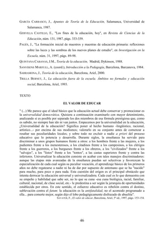 46
GARCÍA CARRASCO, J., Apuntes de Teoría de la Educación, Salamanca, Universidad de
Salamanca, 1987.
GERVILLA CASTILLO, E., "Los fines de la educación, hoy", en Revista de Ciencias de la
Educación, núm. 131, 1987, págs. 333-339.
PAGÉS, J., "La formación inicial de maestros y maestras de educación primaria: reflexiones
sobre las luces y las sombras de los nuevos planes de estudio", en Investigación en la
Escuela, núm. 31, 1997, págs. 89-98.
QUINTANA CABANAS, J.M., Teoría de la educación, Madrid, Dykinson, 1988.
SANVISENS MARFULL, A. (coord.), Introducción a la Pedagogía, Barcelona, Barcanova, 1984.
SARRAMONA, J., Teoría de la educación, Barcelona, Ariel, 2000.
TRILLA BERNET, J., La educación fuera de la escuela. Ámbitos no formales y educación
social, Barcelona, Ariel, 1993.
TEXTO
EL VALOR DE EDUCAR
" (...) Me parece que el ideal básico que la educación actual debe conservar y promocionar es
la universalidad democrática. Quisiera a continuación examinarlo con mayor detenimiento,
analizando si es posible por separado los dos miembros de esa fórmula prestigiosa que, como
es sabido, no siempre han ido ni van juntos. Empecemos por la universalidad en la educación,
¿Universalidad de la educación? Significa poner al hecho humano -lingüístico, racional,
artístico...- por encima de sus modismos; valorarlo en su conjunto antes de comenzar a
resaltar sus peculiaridades locales; y sobre todo no excluir a nadie a priori del proceso
educativo que lo potencia y desarrolla. Durante siglos, la enseñanza ha servido para
discriminar a unos grupos humanos frente a otros: a los hombres frente a las mujeres, a los
pudientes frente a los menesterosos, a los citadinos frente a los campesinos, a los clérigos
frente a los guerreros, a los burgueses frente a los obreros, a los "civilizados" frente a los
"salvajes", a los "listos" frente a los "tontos", a las castas superiores frente y contra las
inferiores. Universalizar la educación consiste en acabar con tales manejos discriminadores:
aunque las etapas más avanzadas de la enseñanza puedan ser selectivas y favorezcan la
especialización de cada cual según su peculiar vocación, el aprendizaje básico de los primeros
años no debe regatearse a nadie ni ha de dar por supuesto de antemano que se ha "nacido"
para mucho, para poco o para nada. Esta cuestión del origen es el principal obstáculo que
intenta derrocar la educación universal y universalizadora. Cada cual es lo que demuestra con
su empeño y habilidad que sabe ser, no lo que su cuna -esa cuna biológica, racial, familiar,
cultural, nacional, de clase social, etc.- le predestina a ser según la jerarquía de oportunidades
establecida por otros. En este sentido, el esfuerzo educativo es rebelión contra el destino,
sublevación contra el fatum: la educación es la antifatalidad, no el acomodo programado a
ella... para comerte mejor, según dijo el lobo pedagógicamente disfrazado de abuelita".
SAVATER, F., El valor de educar, Barcelona, Ariel, 5ª ed., 1997, págs. 153-154.
 