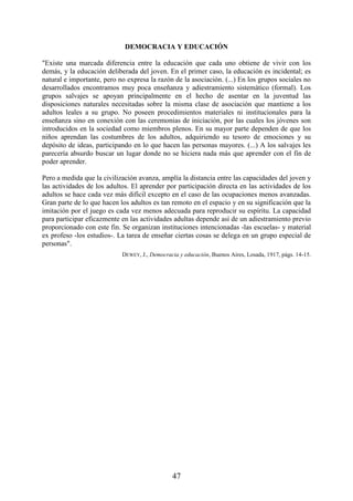 47
DEMOCRACIA Y EDUCACIÓN
"Existe una marcada diferencia entre la educación que cada uno obtiene de vivir con los
demás, y la educación deliberada del joven. En el primer caso, la educación es incidental; es
natural e importante, pero no expresa la razón de la asociación. (...) En los grupos sociales no
desarrollados encontramos muy poca enseñanza y adiestramiento sistemático (formal). Los
grupos salvajes se apoyan principalmente en el hecho de asentar en la juventud las
disposiciones naturales necesitadas sobre la misma clase de asociación que mantiene a los
adultos leales a su grupo. No poseen procedimientos materiales ni institucionales para la
enseñanza sino en conexión con las ceremonias de iniciación, por las cuales los jóvenes son
introducidos en la sociedad como miembros plenos. En su mayor parte dependen de que los
niños aprendan las costumbres de los adultos, adquiriendo su tesoro de emociones y su
depósito de ideas, participando en lo que hacen las personas mayores. (...) A los salvajes les
parecería absurdo buscar un lugar donde no se hiciera nada más que aprender con el fin de
poder aprender.
Pero a medida que la civilización avanza, amplía la distancia entre las capacidades del joven y
las actividades de los adultos. El aprender por participación directa en las actividades de los
adultos se hace cada vez más difícil excepto en el caso de las ocupaciones menos avanzadas.
Gran parte de lo que hacen los adultos es tan remoto en el espacio y en su significación que la
imitación por el juego es cada vez menos adecuada para reproducir su espíritu. La capacidad
para participar eficazmente en las actividades adultas depende así de un adiestramiento previo
proporcionado con este fin. Se organizan instituciones intencionadas -las escuelas- y material
ex profeso -los estudios-. La tarea de enseñar ciertas cosas se delega en un grupo especial de
personas".
DEWEY, J., Democracia y educación, Buenos Aires, Losada, 1917, págs. 14-15.
 