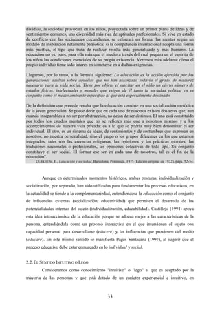 33
dividido, la sociedad provocará en los niños, proyectada sobre un primer plano de ideas y de
sentimientos comunes, una diversidad más rica de aptitudes profesionales. Si vive en estado
de conflicto con las sociedades circundantes, se esforzará en formar las mentes según un
modelo de inspiración netamente patriótica; si la competencia internacional adopta una forma
más pacífica, el tipo que trata de realizar resulta más generalizado y más humano. La
educación no es, pues, para ella más que el medio a través del cual prepara en el espíritu de
los niños las condiciones esenciales de su propia existencia. Veremos más adelante cómo el
propio individuo tiene todo interés en someterse en a dichas exigencias.
Llegamos, por lo tanto, a la fórmula siguiente: La educación es la acción ejercida por las
generaciones adultas sobre aquéllas que no han alcanzado todavía el grado de madurez
necesario para la vida social. Tiene por objeto el suscitar en el niño un cierto número de
estados físicos, intelectuales y morales que exigen de él tanto la sociedad política en su
conjunto como el medio ambiente específico al que está especialmente destinado.
De la definición que precede resulta que la educación consiste en una socialización metódica
de la joven generación. Se puede decir que en cada uno de nosotros existen dos seres que, aun
cuando inseparables a no ser por abstracción, no dejan de ser distintos. El uno está constituido
por todos los estados mentales que no se refieren más que a nosotros mismos y a los
acontecimientos de nuestra vida privada: es a lo que se podría muy bien denominar el ser
individual. El otro, es un sistema de ideas, de sentimientos y de costumbres que expresan en
nosotros, no nuestra personalidad, sino el grupo o los grupos diferentes en los que estamos
integrados; tales son las creencias religiosas, las opiniones y las prácticas morales, las
tradiciones nacionales o profesionales, las opiniones colectivas de todo tipo. Su conjunto
constituye el ser social. El formar ese ser en cada uno de nosotros, tal es el fin de la
educación".
DURKHEIM, E., Educación y sociedad, Barcelona, Península, 1975 (Edición original de 1922), págs. 52-54.
Aunque en determinados momentos históricos, ambas posturas, individualización y
socialización, por separado, han sido utilizadas para fundamentar los procesos educativos, en
la actualidad se tiende a la complementariedad, entendiéndose la educación como el conjunto
de influencias externas (socialización, educatividad) que permiten el desarrollo de las
potencialidades internas del sujeto (individualización, educabilidad). Castillejo (1994) apoya
esta idea interaccionista de la educación porque se adecua mejor a las características de la
persona, entendiéndola como un proceso interactivo en el que intervienen el sujeto con
capacidad personal para desarrollarse (educere) y las influencias que provienen del medio
(educare). En este mismo sentido se manifiesta Pagés Santacana (1997), al sugerir que el
proceso educativo debe estar enmarcado en lo individual y social.
2.2. EL SENTIDO INTUITIVO O LEGO
Consideramos como conocimiento "intuitivo" o "lego" al que es aceptado por la
mayoría de las personas y que está dotado de un carácter experiencial e intuitivo, en
 