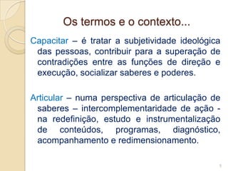 Os termos e o contexto...
Capacitar – é tratar a subjetividade ideológica
 das pessoas, contribuir para a superação de
 contradições entre as funções de direção e
 execução, socializar saberes e poderes.

Articular – numa perspectiva de articulação de
 saberes – intercomplementaridade de ação -
 na redefinição, estudo e instrumentalização
 de conteúdos, programas, diagnóstico,
 acompanhamento e redimensionamento.

                                              5
 