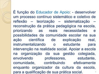 É função do Educador de Apoio: - desenvolver
um processo contínuo sistemático e coletivo de
reflexão – teorização – sistematização –
reconstrução da prática pedagógica na escola,
priorizando      as    reais   necessidades     e
possibilidades da comunidade escolar na sua
ação      científica     de    explicação    real,
instrumentalizando        o    estudante     para
intervenção na realidade social. Apoiar a escola
na organização da sua gestão colegiada,
envolvendo           professores,      estudante,
comunidade,         contribuindo     efetivamente
enquanto organizador da cultura da escola,
para a qualificação de sua prática social.        6
 