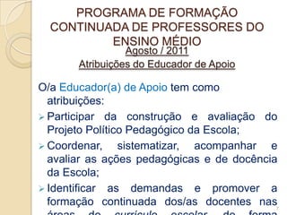 PROGRAMA DE FORMAÇÃO
  CONTINUADA DE PROFESSORES DO
          ENSINO MÉDIO
                 Agosto / 2011
       Atribuições do Educador de Apoio

O/a Educador(a) de Apoio tem como
  atribuições:
 Participar da construção e avaliação do
  Projeto Político Pedagógico da Escola;
 Coordenar,     sistematizar, acompanhar e
  avaliar as ações pedagógicas e de docência
  da Escola;
 Identificar as demandas e promover a
  formação continuada dos/as docentes nas7
 