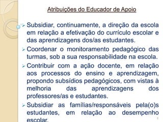 Atribuições do Educador de Apoio

 Subsidiar, continuamente, a direção da escola
  em relação a efetivação do currículo escolar e
  das aprendizagens dos/as estudantes.
 Coordenar o monitoramento pedagógico das
  turmas, sob a sua responsabilidade na escola.
 Contribuir com a ação docente, em relação
  aos processos do ensino e aprendizagem,
  propondo subsídios pedagógicos, com vistas à
  melhoria      das     aprendizagens       dos
  professores/as e estudantes.
 Subsidiar as famílias/responsáveis pela(o)s
  estudantes, em relação ao desempenho
                                               8
 