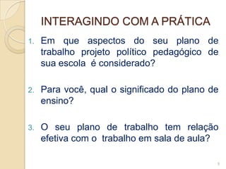 INTERAGINDO COM A PRÁTICA
1.   Em que aspectos do seu plano de
     trabalho projeto político pedagógico de
     sua escola é considerado?

2.   Para você, qual o significado do plano de
     ensino?

3.   O seu plano de trabalho tem relação
     efetiva com o trabalho em sala de aula?

                                             9
 