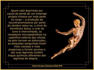 Quem está deprimido por causa da perda de um emprego projeta tristeza por toda parte no corpo – a produção de neurotransmissores por parte do cérebro reduz-se, o nível de hormônios baixa, o ciclo de sono é interrompido, os receptores neuropeptiídicos na superfície externa das células da pele tornam-se distorcidos, as plaquetas sanguíneas ficam mais viscosas e mais propensas a formar grumos e até suas lágrimas contêm traços químicos diferentes das lagrimas de alegria.      
