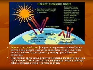 Ефекат стаклене баште  је израз за загревање планете Земље   настао поремећајем енергетске равнотеже   између количине зрачења   које од Сунца прима и у свемир зрачи   Земљина површина .   Овај ефекат представља резултат повећања   количине зрачења које не може   да буде емитовано од површине Земље у свемир ,  већ га атмосфера упија и постаје топлија .  