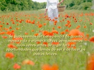 Se pudéssemos ter consciência do quantoSe pudéssemos ter consciência do quanto
nossa vida é efêmera, talvez pensássemosnossa vida é efêmera, talvez pensássemos
duas vezes antes de jogar fora asduas vezes antes de jogar fora as
oportunidades que temos de ser e de fazer osoportunidades que temos de ser e de fazer os
outros felizes.outros felizes.
 